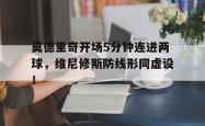 莫德里奇开场5分钟连进两球，维尼修斯防线形同虚设！的简单介绍