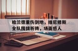 包含哈兰德重伤倒地，维尼修斯全队围拢祈祷，场面感人的词条