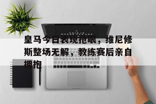 皇马今日表现抢眼，维尼修斯整场无解，教练赛后亲自拥抱的简单介绍