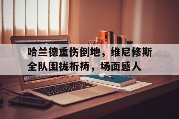 包含哈兰德重伤倒地，维尼修斯全队围拢祈祷，场面感人的词条
